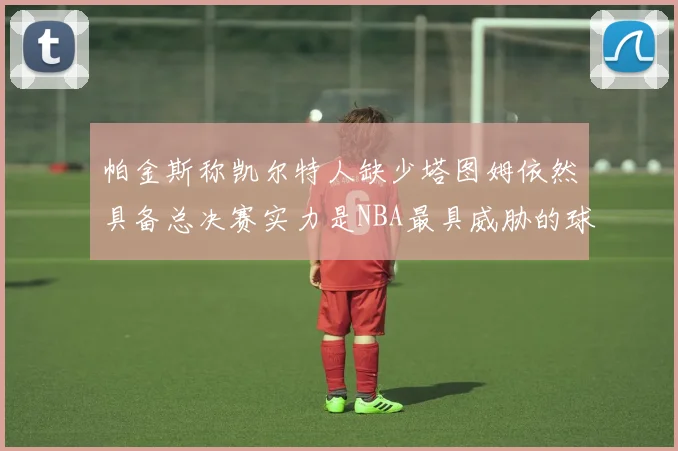 帕金斯称凯尔特人缺少塔图姆依然具备总决赛实力是NBA最具威胁的球队