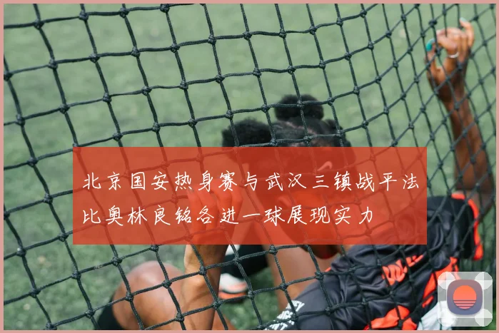 北京国安热身赛与武汉三镇战平法比奥林良铭各进一球展现实力