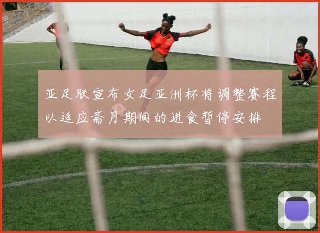 亚足联宣布女足亚洲杯将调整赛程以适应斋月期间的进食暂停安排