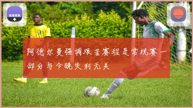 阿德尔曼强调艰苦赛程是常规赛一部分与今晚失利无关