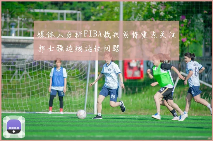 媒体人分析FIBA裁判或将重点关注郭士强边线站位问题