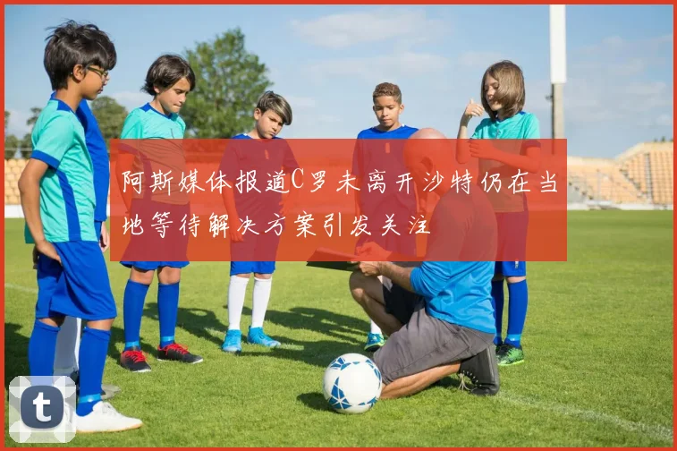 阿斯媒体报道C罗未离开沙特仍在当地等待解决方案引发关注