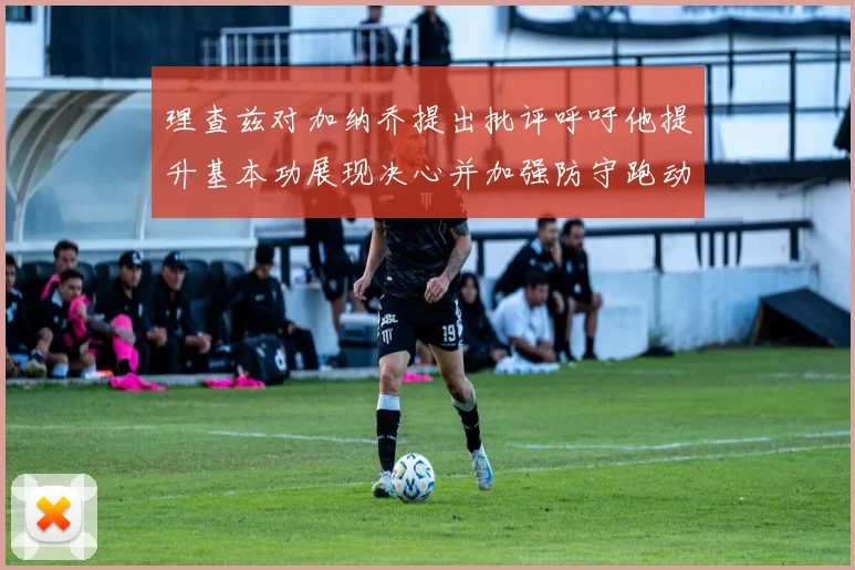 理查兹对加纳乔提出批评呼吁他提升基本功展现决心并加强防守跑动能力