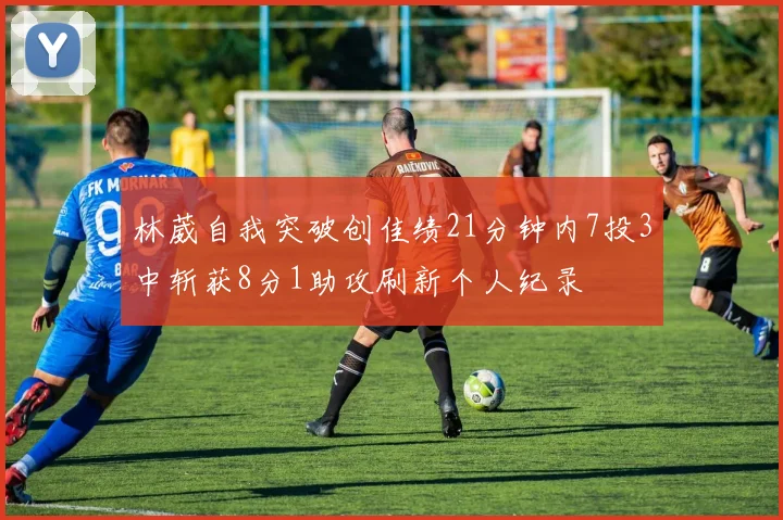 林葳自我突破创佳绩21分钟内7投3中斩获8分1助攻刷新个人纪录