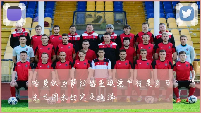 哈曼认为萨拉赫重返意甲将是罗马米兰国米的完美选择