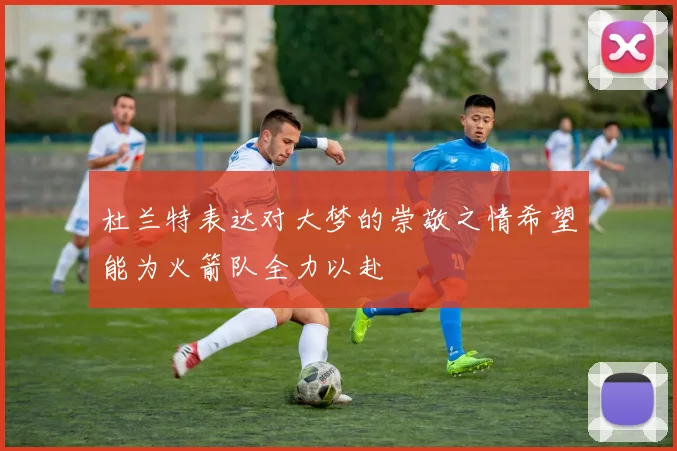 杜兰特表达对大梦的崇敬之情希望能为火箭队全力以赴