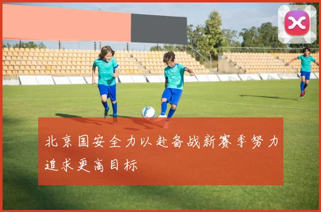 北京国安全力以赴备战新赛季努力追求更高目标