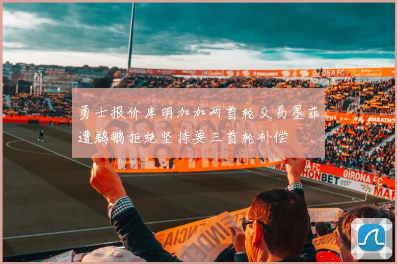 勇士报价库明加加两首轮交易墨菲遭鹈鹕拒绝坚持要三首轮补偿