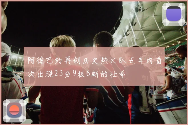 阿德巴约再创历史热火队五年内首次出现23分9板6断的壮举
