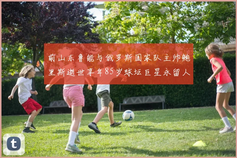 前山东鲁能与俄罗斯国家队主帅鲍里斯逝世享年85岁球坛巨星永留人间