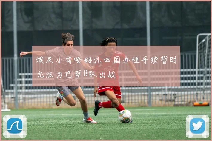 埃及小将哈姆扎回国办理手续暂时无法为巴萨B队出战