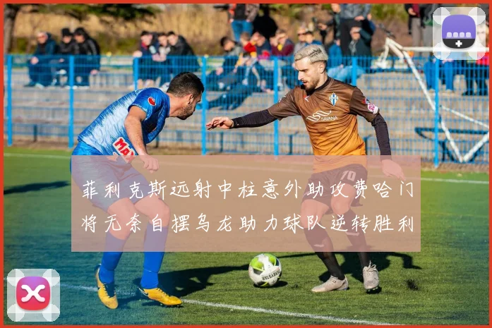 菲利克斯远射中柱意外助攻费哈门将无奈自摆乌龙助力球队逆转胜利