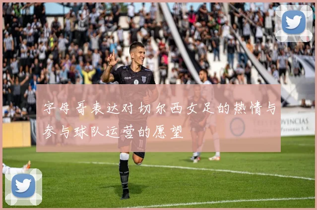 字母哥表达对切尔西女足的热情与参与球队运营的愿望