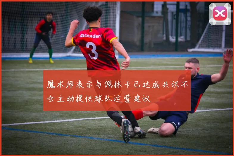 魔术师表示与佩林卡已达成共识不会主动提供球队运营建议