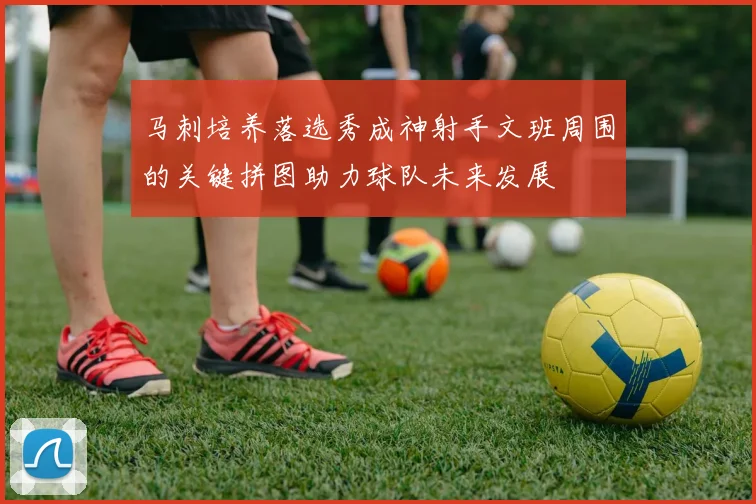 马刺培养落选秀成神射手文班周围的关键拼图助力球队未来发展