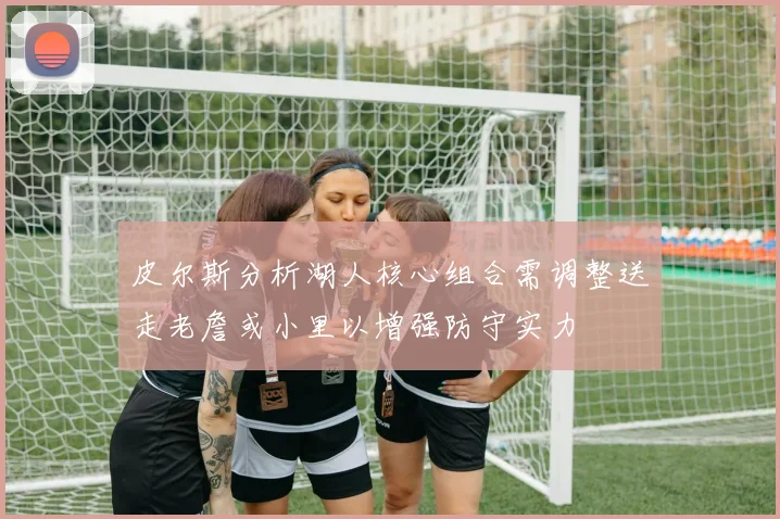 皮尔斯分析湖人核心组合需调整送走老詹或小里以增强防守实力