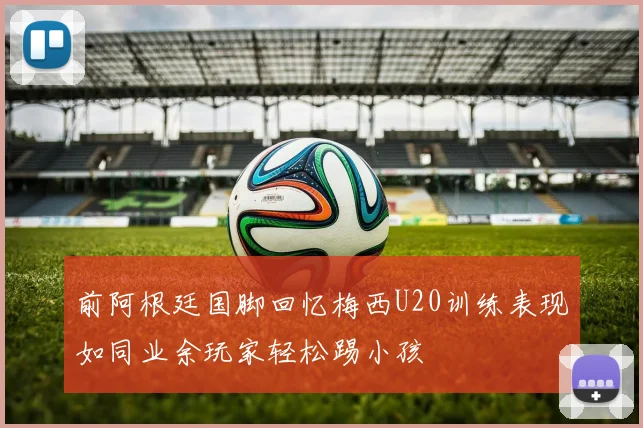 前阿根廷国脚回忆梅西U20训练表现如同业余玩家轻松踢小孩