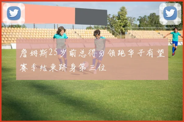 詹姆斯25岁前总得分领跑华子有望赛季结束跻身第三位