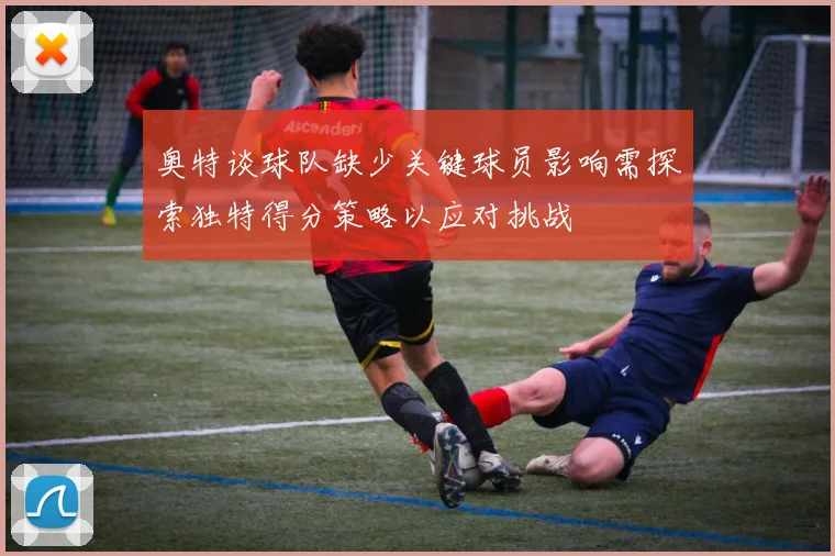 奥特谈球队缺少关键球员影响需探索独特得分策略以应对挑战