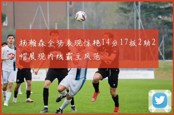 杨瀚森全场表现惊艳14分17板2助2帽展现内线霸主风范