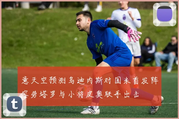 意天空预测乌迪内斯对国米首发阵容劳塔罗与小将皮奥联手出击