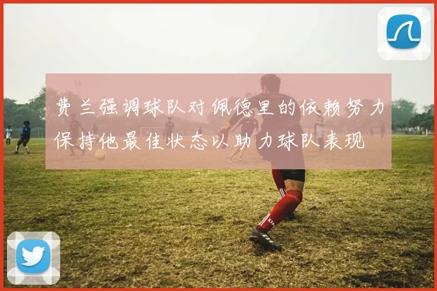费兰强调球队对佩德里的依赖努力保持他最佳状态以助力球队表现