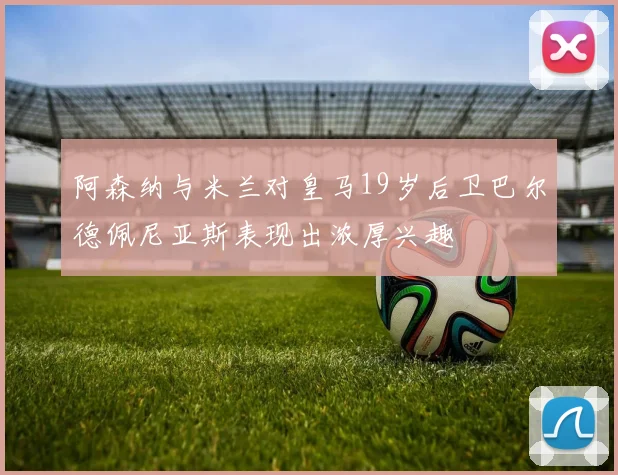阿森纳与米兰对皇马19岁后卫巴尔德佩尼亚斯表现出浓厚兴趣