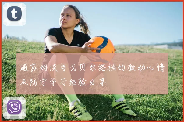 道苏姆谈与戈贝尔搭档的激动心情及防守学习经验分享