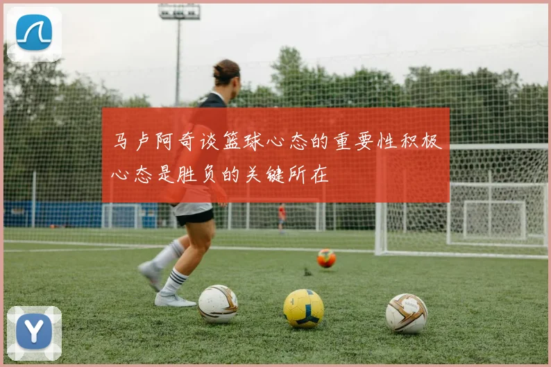 马卢阿奇谈篮球心态的重要性积极心态是胜负的关键所在