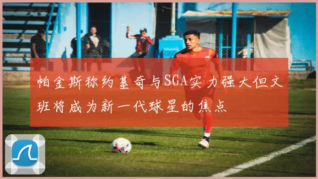 帕金斯称约基奇与SGA实力强大但文班将成为新一代球星的焦点