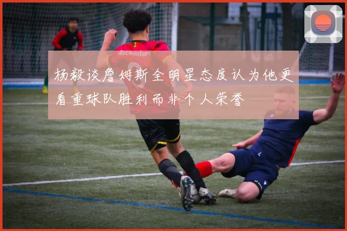 杨毅谈詹姆斯全明星态度认为他更看重球队胜利而非个人荣誉