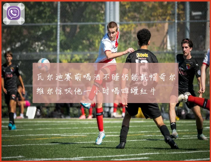 瓦尔迪赛前喝酒不睡仍能戴帽奇尔维尔惊叹他一小时喝四罐红牛